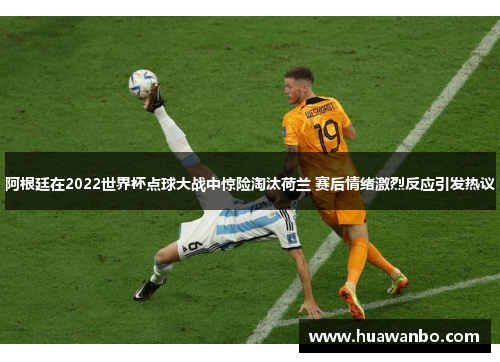 阿根廷在2022世界杯点球大战中惊险淘汰荷兰 赛后情绪激烈反应引发热议