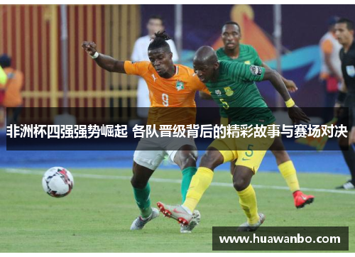 非洲杯四强强势崛起 各队晋级背后的精彩故事与赛场对决