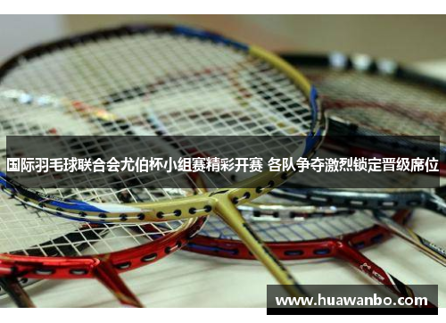 国际羽毛球联合会尤伯杯小组赛精彩开赛 各队争夺激烈锁定晋级席位