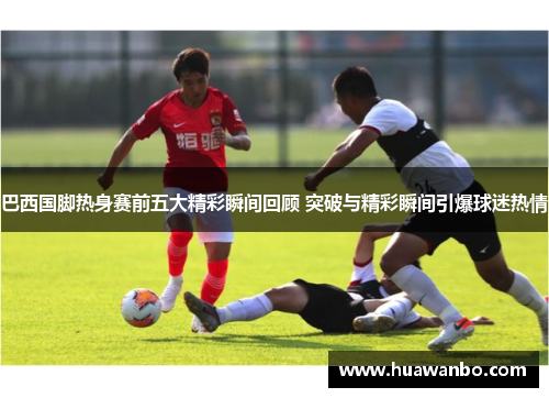 巴西国脚热身赛前五大精彩瞬间回顾 突破与精彩瞬间引爆球迷热情