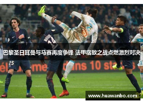 巴黎圣日耳曼与马赛再度争锋 法甲宿敌之战点燃激烈对决