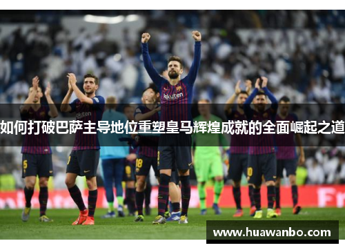 如何打破巴萨主导地位重塑皇马辉煌成就的全面崛起之道