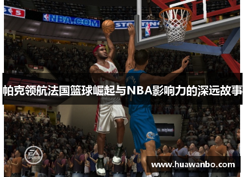 帕克领航法国篮球崛起与NBA影响力的深远故事