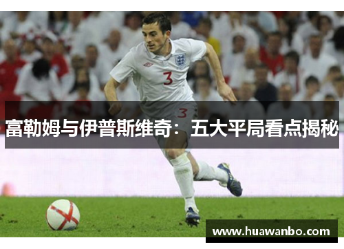 富勒姆与伊普斯维奇：五大平局看点揭秘