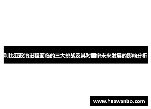 利比亚政治进程面临的三大挑战及其对国家未来发展的影响分析