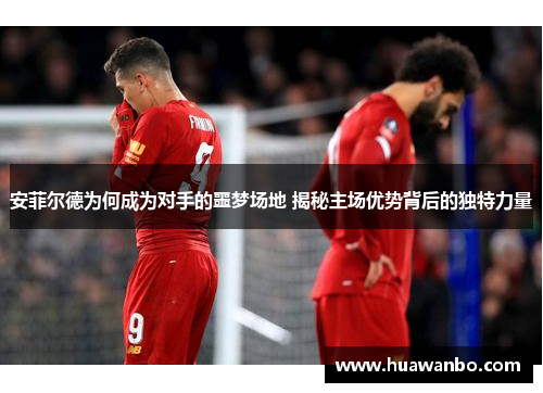 安菲尔德为何成为对手的噩梦场地 揭秘主场优势背后的独特力量