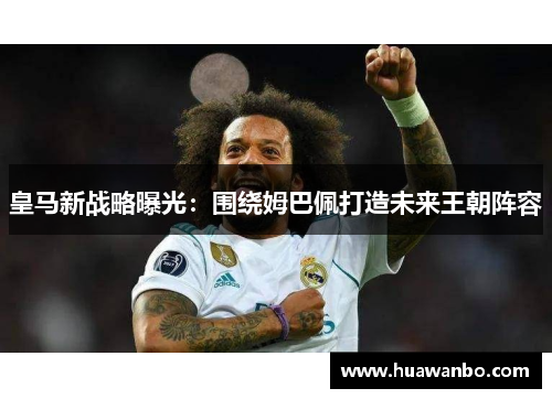 皇马新战略曝光：围绕姆巴佩打造未来王朝阵容