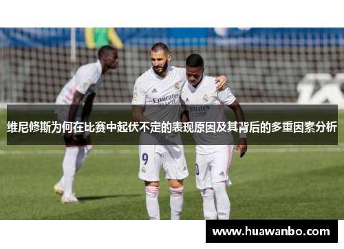 维尼修斯为何在比赛中起伏不定的表现原因及其背后的多重因素分析